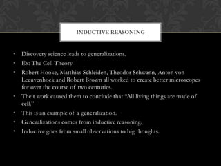 INDUCTIVE REASONING


• Discovery science leads to generalizations.
• Ex: The Cell Theory
• Robert Hooke, Matthias Schleiden, Theodor Schwann, Anton von
  Leeuvenhoek and Robert Brown all worked to create better microscopes
  for over the course of two centuries.
• Their work caused them to conclude that “All living things are made of
  cell.”
• This is an example of a generalization.
• Generalizations comes from inductive reasoning.
• Inductive goes from small observations to big thoughts.
 