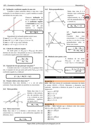 AP1 - Geometria Analítica I Matemática 3
Página Web: professorgiancarlo.blogspot.com.br
4.3. Inclinação e coeficiente angular de uma reta
Considere o plano cartesiano abaixo e uma reta - cuja
inclinação é < em relação ao eixo , a qual é medida no sentido
anti-horário do eixo para a reta.
Chama-se inclinação da
reta = a medida do ângulo
>. O coeficiente angular
ou declividade da reta é um
número real : que
expressa a tangente
trigonométrica de >, isto é:
: ?@	>.
Dependendo da inclinação podem ocorrer casos:
1º caso: 0° B < B 90° ⇒ DE	< F 0 ⇒ 7 F 0;
2º caso: 90° B < B 180° ⇒ DE	< B 0 ⇒ 7 B 0;
3º caso: < 90° ⇒ DE	< não é definida
4º caso: < 0° ⇒ DE	< 0 ⇒ 7 0.
4.4. Cálculo do coeficente angular
De modo geral, se , e , são pontos
distintos de uma reta - não-paralela ao eixo , a declividade ou
o coeficiente angular dessa reta é dada por:
:
4.5. Equação da reta que passa por um ponto (3)
Considere uma reta - e um ponto , , qualquer desta
reta. A equação da reta que passa pelo ponto ,H H, H e tem
coeficiente angular 7I é dada por:
5 := 5 .
4.6. Posição relativa entre duas retas (3)
Consideremos duas retas distintas, r e s, em um plano
cartesiano. Essas retas podem ser paralelas ou concorrentes.
4.6.1 Retas paralelas
Dadas duas retas = e J
distintas e não-verticais,
elas são paralelas entre
si se, e somente se, seus
coeficientes angulares
são iguais, isto é:
:= :J
4.6.2 Retas concorrentes
Dadas duas retas = e J distintas e não-verticais, elas são
concorrentes se, e somente se, seus coeficientes angulares são
diferentes, isto é:
	:= K :J
4.6.3 Retas perpendiculares
Dadas duas retas = e J
distintas cujos coeficientes
angulares são,
respectivamente, 7I e 7L
elas são perpendiculares se,
e somente se,
:= ∙ :J N
4.7. Ângulo entre duas
retas (3)
Considere duas retas
concorrentes - e O oblíquas
ao eixo e ao eixo e não
perpendiculares entre si.
Nesse caso, temos:
?@	> P
:= :J
N := ∙ :J
P
4.8. Distância entre ponto e reta
A distãncia de um ponto
, a uma reta
-: / 0 1 0 é dada por:
, =
|2 ∙ 3 ∙ 4|
√2 3
TESTE DE VESTIBULAR
Questão 1Questão 1Questão 1Questão 1
(FEI - SP) Num sistema de coordenadas cartesianas são dados
os pontos 0, 0 e , 3, T . Determine a alternativa cuja
expressão representa a distância do ponto , ao ponto em
função de T.
(A) √9 TU
(B) T 3
(C) 3T
(D) √9 6T TU
(E) 9 T
Questão 2Questão 2Questão 2Questão 2
(UFMG – MG) Sabendo que a distância entre dois pontos
0; 1 e D; 2D é √13, o valor de D é:
AAAA 1 √61 /5	
BBBB 2	
CCCC 3	
DDDD 2 √61 /2	
EEEE N.D.A.	
 