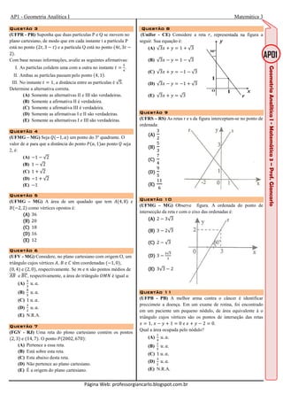 AP1 - Geometria Analítica I Matemática 3
Página Web: professorgiancarlo.blogspot.com.br
Questão 3Questão 3Questão 3Questão 3
(UFPR - PR) Suponha que duas partículas P e Q se movem no
plano cartesiano, de modo que em cada instante t a partícula P
está no ponto 2D, 3 D e a partícula Q está no ponto 4D, 3D
2 .
Com base nessas informações, avalie as seguintes afirmativas:
I. As partíclas colidem uma com a outra no instante D
`
a
.
II. Ambas as partíclas passam pelo ponto 4, 1 .
III. No instante D 1, a distância entre as partículas é √5.
Determine a alternativa correta.
(A) Somente as alternativas II e III são verdadeiras.
(B) Somente a afirmativa II é verdadeira.
(C) Somente a afirmativa III é verdadeira.
(D) Somente as afirmativas I e II são verdadeiras.
(E) Somente as alternativas I e III são verdadeiras.
Questão 4Questão 4Questão 4Questão 4
(UFMG – MG) Seja b 1, / um ponto do 3º quadrante. O
valor de / para que a distância do ponto , /, 1 ao ponto b seja
2, é:
(A) 1 √2
(B) 1 √2
(C) 1 √2
(D) 1 √2
(E) 1
Questão 5Questão 5Questão 5Questão 5
(UFMG – MG) A área de um quadado que tem 4, 8 e
2, 2 como vértices opostos é:
AAAA 36
(B)(B)(B)(B) 20
(C)(C)(C)(C) 18
(D)(D)(D)(D) 16
(E)(E)(E)(E) 12
Questão 6Questão 6Questão 6Questão 6
(UFV - MG) Considere, no plano cartesiano com origem O, um
triângulo cujos vértices , e têm coordenadas ( 1, 0),
(0, 4) e (2, 0), respectivamente. Se 7 e 9 são pontos médios de
e , respectivamente, a área do triângulo c + é igual a:
(A)
`
d
e. /.
(B)
f
`
e. /.
(C) 1 e. /.
(D)
d
U
e. /.
(E) N.R.A.
Questão 7Questão 7Questão 7Questão 7
(FGV - RJ) Uma reta do plono cartesiano contém os pontos
(2, 3) e (14, 7). O ponto ,(2002, 670):
(A) Pertence a essa reta.
(B) Está sobre esta reta.
(C) Esta abaixo desta reta.
(D) Não pertence ao plano cartesiano.
(E) É a origem do plano cartesiano.
Questão 8Questão 8Questão 8Questão 8
(Unifor - CE) Considere a reta -, representada na figura a
seguir. Sua equação é:
(A) √3 1 √3
(B) √3 1 √3
(C) √3 1 √3
(D) √3 1 √3
(E) √3 √3
Questão 9Questão 9Questão 9Questão 9
(UFRS – RS) As retas r e s da figura interceptam-se no ponto de
ordenada:
(A)(A)(A)(A)
d
U
(B)(B)(B)(B)
`
d
(C)(C)(C)(C)
h
a
(D)(D)(D)(D)
i
`
(E)(E)(E)(E)
jj
k
Questão 10Questão 10Questão 10Questão 10
(UFMG – MG) Observe figura. A ordenada do ponto de
intersecção da reta r com o eixo das ordenadas é:
(A)(A)(A)(A) 2 3√3
(B)(B)(B)(B) 3 2√3
(C)(C)(C)(C) 2 √3
(D)(D)(D)(D) 3
U√d
d
(E)(E)(E)(E) 3√3 2
QuestãoQuestãoQuestãoQuestão 11111111
(UFPB - PB) A melhor arma contra o câncer é identificar
preccimete a doença. Em um exame de rotina, foi encontrado
em um paciente um pequeno nódulo, de área equivalente à o
triângulo cujos vértices são os pontos de interseção das retas
1, 1 0 e 2 0.
Qual a área ocupada pelo nódulo?
(A)
j
a
e. /.
(B)
j
`
e. /.
(C) 1 e. /.
(D)
d
U
e. /.
(E) N.R.A.
 