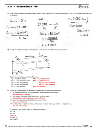 03
A.P. 1 - Matemática - “B”
Este papel tem certificação FSC que atesta o correto manejo de florestas renováveis e outras fontes controladas minimizando o impacto ambiental.
b) Qual a distância entre Brasília e Lusaka medida sobre a superfície da terra,considerando o raio da circunferência acima igual
a 6000km?
06. O galpão, da figura a seguir, está no prumo e a cumeeira está "bem no meio" da parede.
Das retas assinaladas podemos afirmar que:
a) s e u são reversas. Não, e são paralelas.
b) t e u são perpendiculares. Não, e são reversas.
c) t e u são concorrentes. Não, e são reversas.
d) s e r são concorrentes. Não, e são reversas.
e) t e u são reversas. Sim, são reversas.
07. Sobre os conhecimentos de geometria tridimensional, considere as afirmativas:
I. Se duas retas distintas não são paralelas, então elas são concorrentes.
Não, podem ser reversas.
II. Três pontos distintos entre si determinam um único plano.
Não, se forem colineares determinam infinitos.
III. Duas retas paralelas distintas determinam um plano.
Sim, um único plano.
IV. Se duas retas r e s são reversas, então existe um único plano que contém r e é paralelo a s.
Sim, um único plano.
A alternativa que contém todas as afirmativas corretas é:
a) I e II
b) I e IV
c) III e IV
d) I, II e III
e) II, III e IV
 