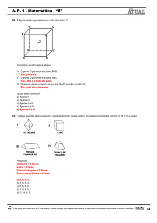 04
A.P. 1 - Matemática - “B”
Este papel tem certificação FSC que atesta o correto manejo de florestas renováveis e outras fontes controladas minimizando o impacto ambiental.
08. A figura abaixo representa um cubo de centro O.
Considere as afirmações abaixo.
I - O ponto O pertence ao plano BHD.
Sim, pertence.
II - O ponto O pertence ao plano ABC.
Não, ABC é a base do cubo.
III -Qualquer plano contendo os pontos O e E também contém C.
Sim, pois são colineares.
Quais estão corretas?
a) Apenas I.
b) Apenas II.
c) Apenas I e II.
d) Apenas I e III.
e) Apenas II e III.
09. Indique quantas faces possuem, respectivamente, nessa ordem, os sólidos numerados como I, II, III e IV a seguir:
Resposta:
Octaedro = 8 faces;
Cubo = 6 faces;
Prisma triangular = 5 faces;
Tronco de pirâmide = 6 faces.
a) 8, 6, 5, 6.
b) 8, 6, 6, 5.
c) 8, 5, 6, 6.
d) 5, 8, 6, 6.
e) 6, 18, 6, 5.
 