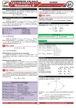 02PROEBE – Tv. São Francisco, nº 1190, fone: (91) 81448701 facebook/e-mail: proebe@hotmail.com
Matemática II Prof. GiancarloProf. GiancarloProf. GiancarloProf. Giancarlo –––– CursCursCursCursiiiinhonhonhonho
MATRIZES APOSTILA
01
5.5.5.5. IGUALDADE DE MATRIZESIGUALDADE DE MATRIZESIGUALDADE DE MATRIZESIGUALDADE DE MATRIZES
Dadas as matrizes e !, dizemos que essas matrizes são
iguais se, e somente se, elas possuem a mesma ordem e os
elementos correspondentes são iguais.
AB C DB C ⇔ FGH IGH
6.6.6.6. OPERAÇÃO COM MATRIZESOPERAÇÃO COM MATRIZESOPERAÇÃO COM MATRIZESOPERAÇÃO COM MATRIZES
6.16.16.16.1 ADIÇÃOADIÇÃOADIÇÃOADIÇÃO
Dadas as matrizes e ! # , a soma
delas, representada por !, é a matriz J K , em que K
# . Isto é, cada elemento de J é a soma dos elementos
correspondentes das matrizes e !.
Propriedades da adição
P1. ! J ! J → associatividade
P2. ! ! → comutatividade
P3. L → elemento neutro
P4. - L → elemento oposto
6.26.26.26.2 SUBTRAÇÃOSUBTRAÇÃOSUBTRAÇÃOSUBTRAÇÃO
Dadas as matrizes e ! # , a soma
delas, representada por - !, é a matriz J K , em que K
- # . Isto é, cada elemento de J é a soma dos elementos
correspondentes das matrizes e !.
A - D A -D .
6.36.36.36.3 MULTIPLICAÇÃOMULTIPLICAÇÃOMULTIPLICAÇÃOMULTIPLICAÇÃO
Multiplicação de um número real por uma matriz
Sejam as matrizes e um número real M. Ao
multiplicarmos M pela matriz , obtemos a matriz ! # , tal
que # M ∙ .
Multiplicação de matriz por matriz
Dadas as matrizes do tipo e ! # do tipo
N, o produto de por !, é a matriz J K do tipo N, em
que cada elementoK é a soma dos produtos dos elementos da linha
de pelos elementos da coluna de !, tomados ordenadamente.
Indicamos o produto dessas matrizes por ∙ ! ou !.
O produto ∙ ! de duas matrizes só é possível se o número
de colunas da for igual ao número de linhas da !. Dessa forma, a
matriz J terá o mesmo número de linhas de e o mesmo número
de colunas de !:
AB C ∙ DC O PB O
Propriedades da multiplicação
P1. Dadas as matrizes , ! = e J= Q, temos
∙ ! ∙ J ∙ ! ∙ J → associativa
P2. Dadas as matrizes , ! = e J =, temos
∙ ! J ∙ ! ∙ J → distributiva à esquerda
P3. Dadas as matrizes , ! e J =, temos
! ∙ J ∙ J ! ∙ J → distributiva à direita
P4. Dadas as matrizes e as matrizes identidade R e R , temos
R ∙ e ∙ R → elemento neutro
P5. Dadas as matrizes e ! = e o número M ∈ T, temos
M ∙ ∙ ! ∙ M ∙ ! M ∙ ∙ !
P6. Dadas as matrizes , ! =, temos
∙ ! ? ?
∙ !?
7.7.7.7. MATRIZ INVERSAMATRIZ INVERSAMATRIZ INVERSAMATRIZ INVERSA
Seja uma matriz quadrada A de ordem n. Quando existe uma
matriz B, também de ordem n, tal que ∙ ! ! ∙ R , B é
chamada matriz inversa de A, a qual indicamos por U
.
Se existe a matriz inversa de uma matriz dada, dizemos que esta é
invertível ou não-singular.
Caso contrário, dizemos que esta é não-invertível ou singular.
8.8.8.8. MODELO GSSPMODELO GSSPMODELO GSSPMODELO GSSP
Proposição: Seja a matriz V
#
K W
X WXYV , 0, então
VU Z
W
WXYV
-
#
WXYV
-
K
WXYV WXYV
[
Exemplo 12
Determine a inversa da matriz
1 3
1 2
, caso exista.
QuestãoQuestãoQuestãoQuestão 1111
Determine as seguintes matrizes.
a) , tal que 2 .
b) ! # , tal que # 3 - 2 .
c) J K , tal que K 
- , ]X ,
, ]X
d) W ^W _ , tal que W `
∙ , ]X
, ]X a
, ]X b
QuestãoQuestãoQuestãoQuestão 2222
A tabela abaixo, regularmente disposta em linhas (atleta) e colunas
(dia), representa os registros dos tempos de treinamento dos atletas
A, B e C em 3 dias. Sendo G a ordem das linhas e H a ordem das
colunas e FGH cd. G fd. H o elemento genérico desta tabela, com
e dados em minutos, o tempo de treinamento gasto pelo atleta B
no terceiro dia foi de:
a) 1 hora e 30 minutos.
b) 1 hora e 50 minutos.
c) 2 horas.
d) 2 horas e 10 minutos.
e) 2 horas e 30 minutos
QuestãoQuestãoQuestãoQuestão 3333
O diagrama abaixo representa um mapa rodoviário mostrando as
estradas que ligam as cidades 1, 2, 3 e 4.
A matriz associada a esse mapa é definida da seguinte
forma:
Sabendo-se que e referem-se as cidades do mapa e variam no
conjunto {1, 2, 3, 4}, construa a matriz .
Atividades
 
