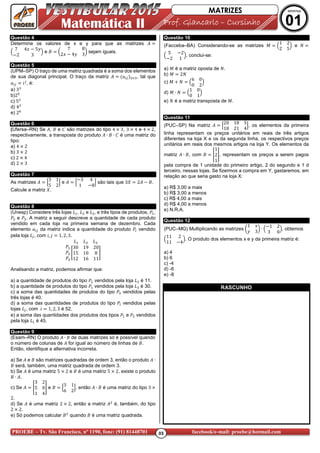 03PROEBE – Tv. São Francisco, nº 1190, fone: (91) 81448701 facebook/e-mail: proebe@hotmail.com
Matemática II Prof. GiancarloProf. GiancarloProf. GiancarloProf. Giancarlo –––– CursCursCursCursiiiinhonhonhonho
MATRIZES APOSTILA
01
Questão 4
Determine os valores de x e y para que as matrizes
7 4g - 5h
-2 3
e ! "
7 8
2g - 4h 3
$ sejam iguais.
Questão 5
(UPM–SP) O traço de uma matriz quadrada é a soma dos elementos
de sua diagonal principal. O traço da matriz , tal que
, é:
a) 3
b)2j
c) 5
d) 4
e) 2k
Questão 6
(Ufersa–RN) Se , ! e J são matrizes do tipo 4 3, 3 4 e 4 2,
respectivamente, a transposta do produto ∙ ! ∙ J é uma matriz do
tipo:
a) 4 2
b) 3 2
c) 2 4
d) 2 3
Questão 7
As matrizes l
3 1
5 2
m e l
-3 4
1 -8
m são tais que 3n 2 - !.
Calcule a matriz n.
Questão 8
(Unesp) Considere três lojas o , o e o , e três tipos de produtos, p ,
p e p . A matriz a seguir descreve a quantidade de cada produto
vendido em cada loja na primeira semana de dezembro. Cada
elemento da matriz indica a quantidade do produto p vendido
pela loja o , com , 1, 2, 3.
o o o
p
p
p
q
30 19 20
15 10 8
12 16 11
s
Analisando a matriz, podemos afirmar que:
a) a quantidade de produtos do tipo p vendidos pela loja o é 11.
b) a quantidade de produtos do tipo p vendidos pela loja o é 30.
c) a soma das quantidades de produtos do tipo p vendidos pelas
três lojas é 40.
d) a soma das quantidades de produtos do tipo p vendidos pelas
lojas o , com 1, 2, 3 é 52.
e) a soma das quantidades dos produtos dos tipos p e p vendidos
pela loja o é 45.
Questão 9
(Esam–RN) O produto ∙ ! de duas matrizes só é possível quando
o número de colunas de for igual ao número de linhas de !.
Então, identifique a alternativa incorreta.
a) Se e ! são matrizes quadradas de ordem 3, então o produto ∙
! será, também, uma matriz quadrada de ordem 3.
b) Se é uma matriz 5 2 e ! é uma matriz 5 2, existe o produto
! ∙ .
c) Se q
3 2
5 0
1 4
s e ! l
3 1
6 2
m, então ∙ ! é uma matriz do tipo 3
2.
d) Se é uma matriz 2 2, então a matriz é, também, do tipo
2 2.
e) Só podemos calcular ! quando ! é uma matriz quadrada.
Questão 10
(Facceba–BA) Considerando-se as matrizes V
1 2
2 5
e t
5 -2
-2 1
, conclui-se:
a) V é a matriz oposta de t.
b) V 2t
c) V t
6 0
0 2
d) V ∙ t
1 0
0 1
e) t é a matriz transposta de V.
Questão 11
(PUC–SP) Na matriz l
20 18 5
18 21 4
m, os elementos da primeira
linha representam os preços unitários em reais de três artigos
diferentes na loja X e os da segunda linha, os respectivos preços
unitários em reais dos mesmos artigos na loja Y. Os elementos da
matriz ∙ !, com ! q
1
2
1
s, representam os preços a serem pagos
pela compra de 1 unidade do primeiro artigo, 2 do segundo e 1 d
terceiro, nessas lojas. Se fizermos a compra em Y, gastaremos, em
relação ao que seria gasto na loja X:
a) R$ 3,00 a mais
b) R$ 3,00 a menos
c) R$ 4,00 a mais
d) R$ 4,00 a menos
e) N.R.A.
Questão 12
(PUC–MG) Multiplicando as matrizes "
1 g
h 3
$ ∙
-1 2
3 0
, obtemos
11 2
11 -4
. O produto dos elementos x e y da primeira matriz é:
a) 4
b) 6
c) -4
d) -6
e) -8
RASCUNHO
 