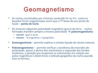 Geomagnetismo
• As rochas constituídas por minerais contendo Fe2+
ou Fe3+
, como os
basaltos ficam magnetizadas assim que a Tº baixa do seu ponto de
fusão – ponto de Curie.
• Os minerais adquirem polaridade magnética igual à da terra - rochas
formadas mantêm sempre a mesma polaridade  paleomagnetismo:
– normal - igual à atual;
– inverso - N magnético = S geográfico.
• Geomagnetismo – permite explicar o estado líquido do núcleo externo.
• Paleomagnetismo – permite verificar a existência de inversões de
polaridade, apoiar a deriva dos continentes e expansão dos fundos
oceânicos, a posição que ocuparam os continentes em relação aos
polos magnéticos e determinar a latitude geográfica da rocha quando
esta se formou.
12
 