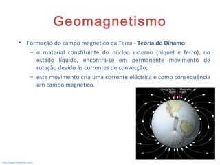 Geomagnetismo
• Formação do campo magnético da Terra - Teoria do Dínamo:
– o material constituinte do núcleo externo (níquel e ferro), no
estado líquido, encontra-se em permanente movimento de
rotação devido às correntes de convecção;
– este movimento cria uma corrente eléctrica e como consequência
um campo magnético.
14
http://www.meteopt.com/
 