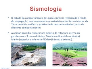 Sismologia
• O estudo do comportamento das ondas sísmicas (velocidade e modo
de propagação) ao atravessarem os materiais existentes no interior da
Terra permitiu verificar a existência de descontinuidades (zonas de
diferente comportamento).
• A análise permitiu elaborar um modelo da estrutura interna da
geosfera com 3 zonas distintas: Crosta (continental e oceânica),
Manto (superior e inferior) e Núcleo (interno e externo).
15
http://w3.ualg.pt/
 