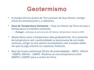 Geotermismo
• A energia térmica (calor) da Terra provem de duas fontes: energia
inicial ou remanescente e a radioativa.
• Zona de Temperatura Constante – faixa no interior da Terra em que a
temperatura se mantém constante.
– Portugal – prolonga-se até cerca dos 20 metros; temperatura ronda os 18ºC.
• Abaixo dessa zona a temperatura sobe gradualmente. Se o aumento
da temperatura com a profundidade se processasse de um modo
contínuo, atingir-se-iam valores incompatíveis com o estado sólido
em que se julga estarem os respetivos materiais.
• Base da Crosta continental (35 km de profundidade) - 500ºC; 150 km
-1000ºC; 450 km - 1400ºC estima-se uma temperatura entre
4000ºC e 5000ºC para o centro da Terra.
16
 
