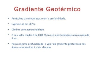 Gradiente Geotérmico
• Acréscimo da temperatura com a profundidade.
• Exprime-se em ºC/m.
• Diminui com a profundidade.
• O seu valor médio é de 0,03 ºC/m até à profundidade aproximada de
8 km.
• Para a mesma profundidade, o valor do gradiente geotérmico nas
áreas suboceânicas é mais elevado.
18
 