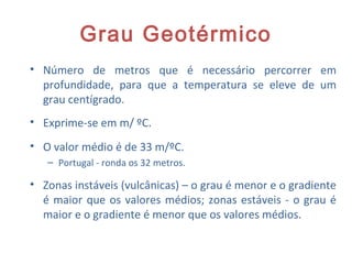 Grau Geotérmico
• Número de metros que é necessário percorrer em
profundidade, para que a temperatura se eleve de um
grau centígrado.
• Exprime-se em m/ ºC.
• O valor médio é de 33 m/ºC.
– Portugal - ronda os 32 metros.
• Zonas instáveis (vulcânicas) – o grau é menor e o gradiente
é maior que os valores médios; zonas estáveis - o grau é
maior e o gradiente é menor que os valores médios.
19
 