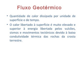 Fluxo Geotérmico
• Quantidade de calor dissipada por unidade de
superfície e de tempo.
• O calor libertado à superfície é muito elevado e
superior à energia libertada pelos vulcões,
sismos e movimentos tectónicos devido à baixa
condutividade térmica das rochas da crosta
terrestre.
20
 
