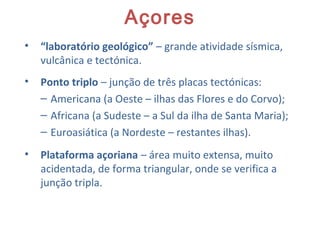 Açores
• “laboratório geológico” – grande atividade sísmica,
vulcânica e tectónica.
• Ponto triplo – junção de três placas tectónicas:
– Americana (a Oeste – ilhas das Flores e do Corvo);
– Africana (a Sudeste – a Sul da ilha de Santa Maria);
– Euroasiática (a Nordeste – restantes ilhas).
• Plataforma açoriana – área muito extensa, muito
acidentada, de forma triangular, onde se verifica a
junção tripla.
 