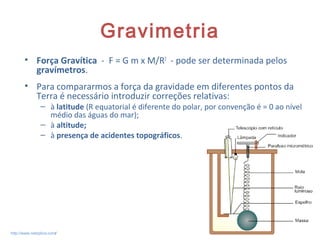 Gravimetria
• Força Gravítica - F = G m x M/R2
- pode ser determinada pelos
gravímetros.
• Para compararmos a força da gravidade em diferentes pontos da
Terra é necessário introduzir correções relativas:
– à latitude (R equatorial é diferente do polar, por convenção é = 0 ao nível
médio das águas do mar);
– à altitude;
– à presença de acidentes topográficos.
8http://www.netxplica.com/
 