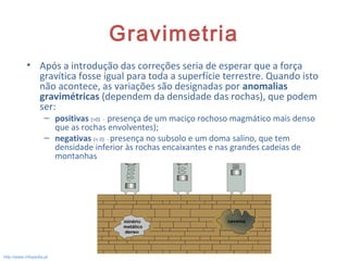 Gravimetria
• Após a introdução das correções seria de esperar que a força
gravítica fosse igual para toda a superfície terrestre. Quando isto
não acontece, as variações são designadas por anomalias
gravimétricas (dependem da densidade das rochas), que podem
ser:
– positivas (>0) - presença de um maciço rochoso magmático mais denso
que as rochas envolventes);
– negativas (< 0) - presença no subsolo e um doma salino, que tem
densidade inferior às rochas encaixantes e nas grandes cadeias de
montanhas.
9
http://www.infopedia.pt
 