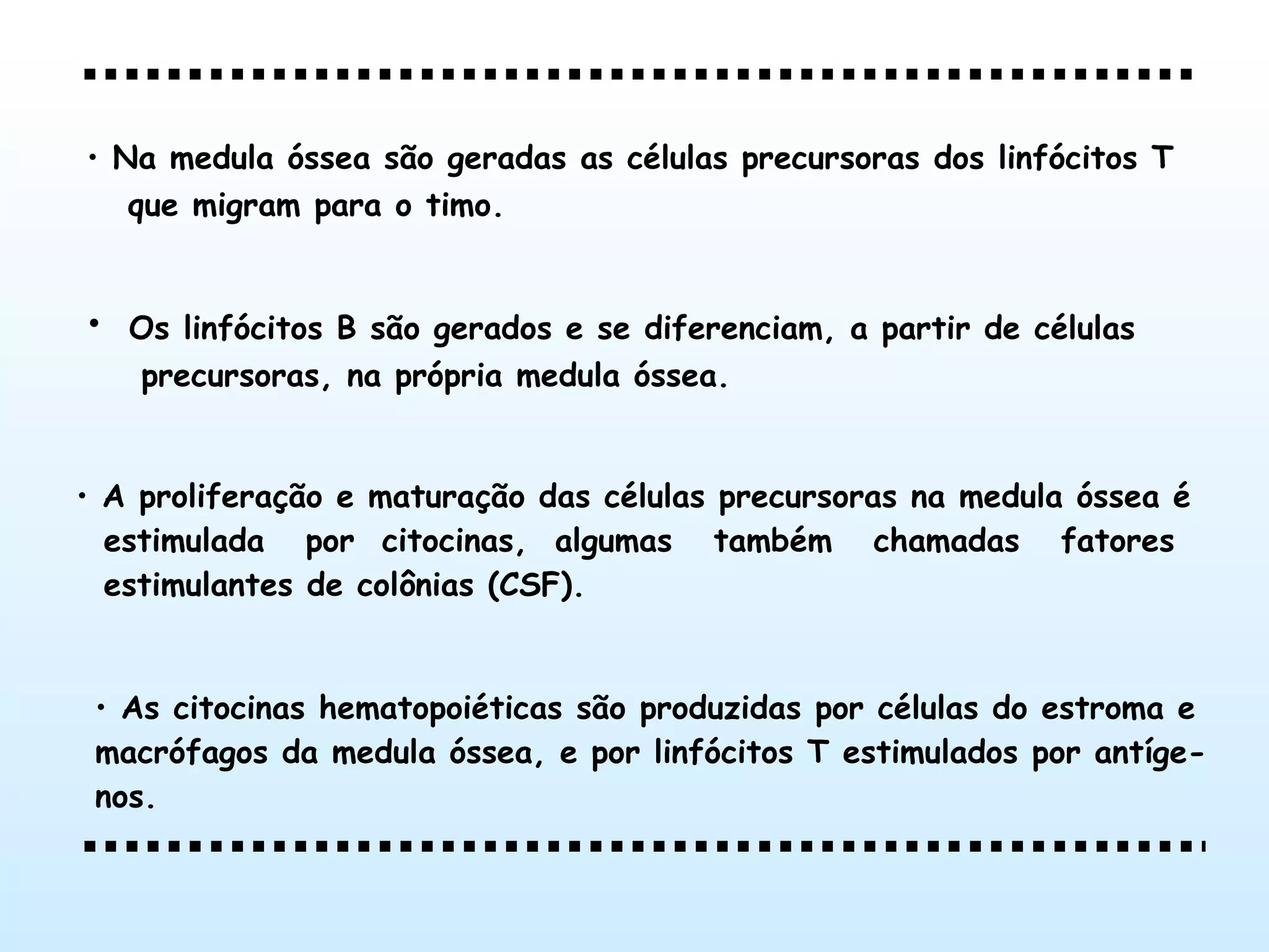 A proliferação e maturação das células precursoras na medula óssea é estimulada  por  citocinas,  algumas  também  chamadas  fatores estimulantes de colônias (CSF).   As citocinas hematopoiéticas são produzidas por células do estroma e  macrófagos da medula óssea, e por linfócitos T estimulados por antíge- nos.   Na medula óssea são geradas as células precursoras dos linfócitos T que migram para o timo.   Os linfócitos B são gerados e se diferenciam, a partir de células precursoras, na própria medula óssea. 