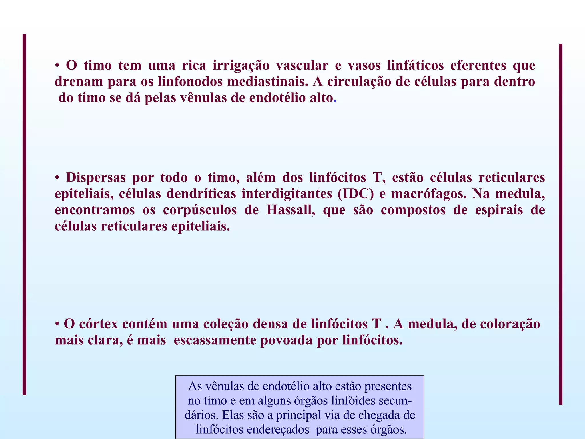 O timo tem uma rica irrigação vascular e vasos linfáticos eferentes que drenam para os linfonodos mediastinais. A circulação de células para dentro  do timo se dá pelas vênulas de endotélio alto . Dispersas por todo o timo, além dos linfócitos T, estão células reticulares epiteliais, células dendríticas interdigitantes (IDC) e macrófagos. Na medula, encontramos os corpúsculos de Hassall, que são compostos de espirais de células reticulares epiteliais.   O córtex contém uma coleção densa de linfócitos T . A medula, de coloração mais clara, é mais  escassamente povoada por linfócitos. As vênulas de endotélio alto estão presentes no timo e em alguns órgãos linfóides secun- dários. Elas são a principal via de chegada de linfócitos endereçados  para esses órgãos. 