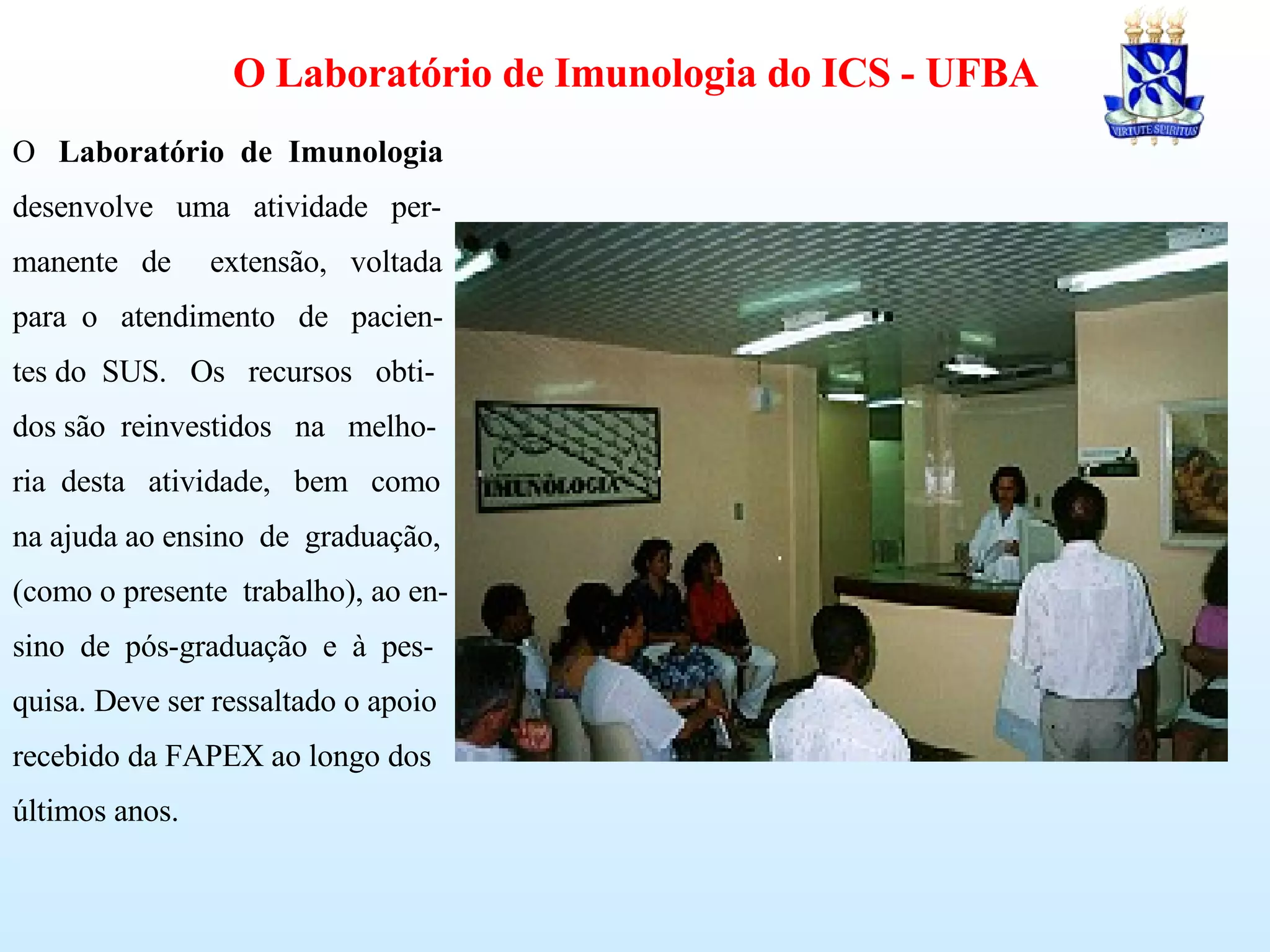 O  Laboratório  de  Imunologia desenvolve  uma  atividade  per- manente  de  extensão,  voltada para  o  atendimento  de  pacien- tes do  SUS.  Os  recursos  obti- dos são  reinvestidos  na  melho- ria  desta  atividade,  bem  como na ajuda ao ensino  de  graduação, (como o presente  trabalho), ao en-  sino  de  pós-graduação  e  à  pes- quisa. Deve ser ressaltado o apoio recebido da FAPEX ao longo dos últimos anos. O Laboratório de Imunologia do ICS - UFBA 