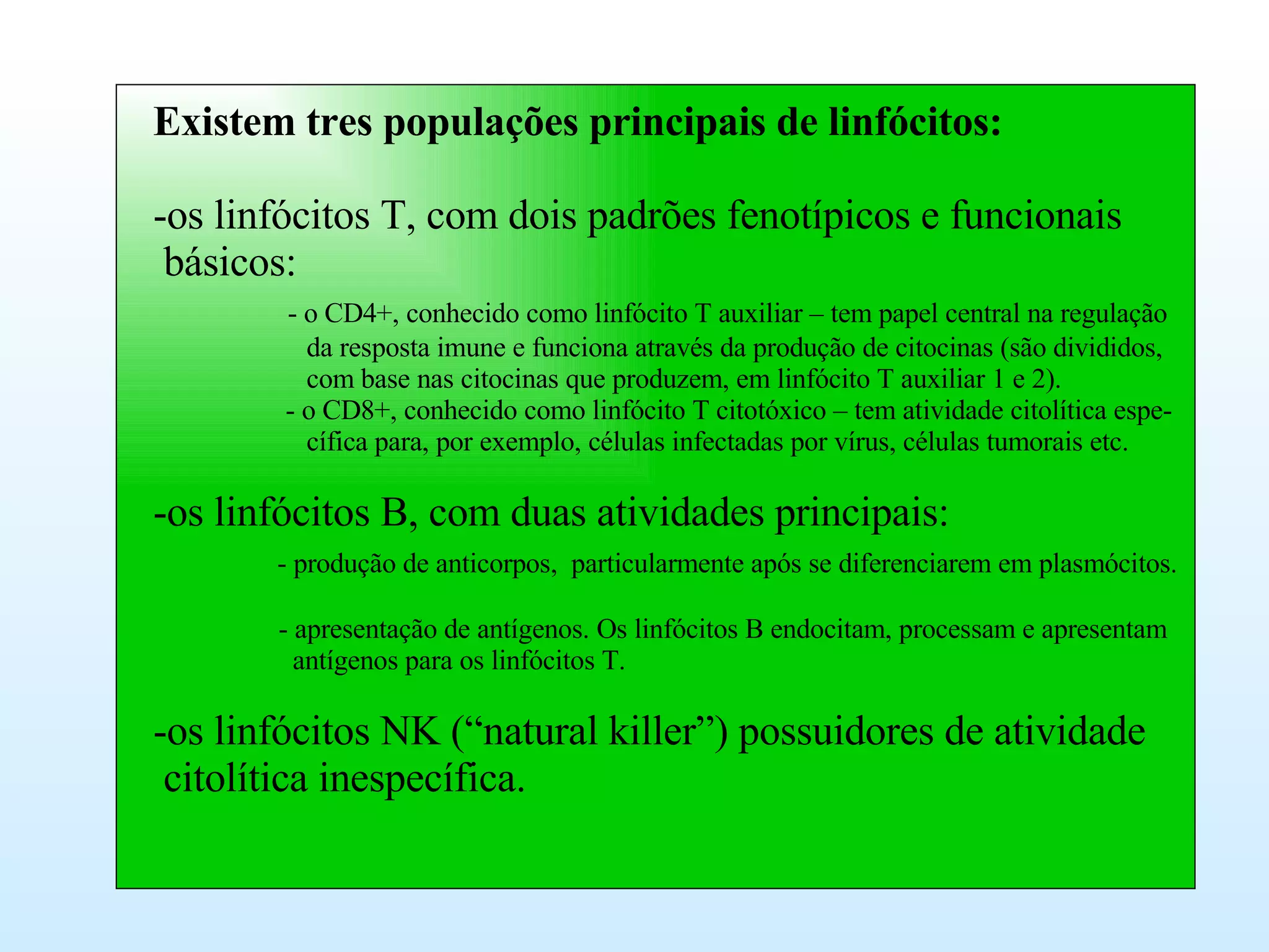 Existem tres populações principais de linfócitos: os linfócitos T, com dois padrões fenotípicos e funcionais básicos:  - o CD4+, conhecido como linfócito T auxiliar – tem papel central na regulação  da resposta imune e funciona através da produção de citocinas (são divididos, com base nas citocinas que produzem, em linfócito T auxiliar 1 e 2). - o CD8+, conhecido como linfócito T citotóxico – tem atividade citolítica espe- cífica para, por exemplo, células infectadas por vírus, células tumorais etc. os linfócitos B, com duas atividades principais: - produção de anticorpos,  particularmente após se diferenciarem em plasmócitos. - apresentação de antígenos. Os linfócitos B endocitam, processam e apresentam antígenos para os linfócitos T. os linfócitos NK (“natural killer”) possuidores de atividade  citolítica inespecífica. 