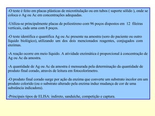 -O teste é feito em placas plásticas de microtitulação ou em tubos ( suporte sólido ), onde se coloca o Ag ou Ac em concentrações adequadas. -Utiliza-se principalmente placas de poliestireno com 96 poços dispostos em  12  fileiras verticais, cada uma com 8 poços. -O teste identifica e quantifica Ag ou Ac presente na amostra (soro do paciente ou outro líquido  biológico), utilizando  um  dos  dois  mencionados  reagentes,  conjugados  com enzimas. -A reação ocorre em meio líquido. A atividade enzimática é proporcional à concentração de Ag ou Ac da amostra. -A quantidade de Ag ou Ac da amostra é mensurada pela determinação da quantidade de produto final corado, através de leitura em fotocolorímetro. -O produto final corado surge por ação da enzima que converte um substrato incolor em um produto colorido (ou o substrato alterado pela enzima induz mudança de cor de uma substância indicadora).  -Principais tipos de ELISA: indireto, sanduíche, competição e captura. 