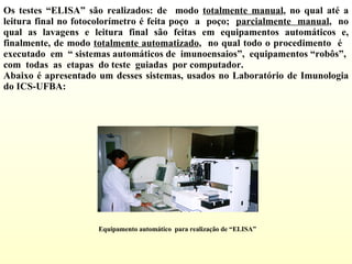 Os testes “ELISA” são realizados: de  modo  totalmente manual , no qual até a leitura final no fotocolorímetro é feita poço  a  poço;  parcialmente  manual ,  no qual as lavagens e leitura final são feitas em equipamentos automáticos e, finalmente, de modo  totalmente automatizado ,  no qual todo o procedimento  é  executado  em  “ sistemas automáticos de  imunoensaios”,  equipamentos “robôs”,  com  todas  as  etapas  do teste  guiadas  por computador.  Abaixo é apresentado um desses sistemas, usados no Laboratório de Imunologia do ICS-UFBA:  Equipamento automático  para realização de “ELISA” 