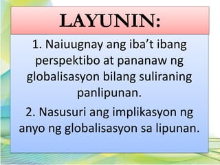 LAYUNIN:
1. Naiuugnay ang iba’t ibang
perspektibo at pananaw ng
globalisasyon bilang suliraning
panlipunan.
2. Nasusuri ang implikasyon ng
anyo ng globalisasyon sa lipunan.
 