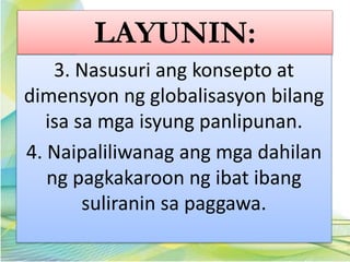 LAYUNIN:
3. Nasusuri ang konsepto at
dimensyon ng globalisasyon bilang
isa sa mga isyung panlipunan.
4. Naipaliliwanag ang mga dahilan
ng pagkakaroon ng ibat ibang
suliranin sa paggawa.
 