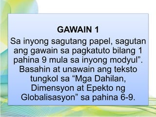 GAWAIN 1
Sa inyong sagutang papel, sagutan
ang gawain sa pagkatuto bilang 1
pahina 9 mula sa inyong modyul”.
Basahin at unawain ang teksto
tungkol sa “Mga Dahilan,
Dimensyon at Epekto ng
Globalisasyon” sa pahina 6-9.
 