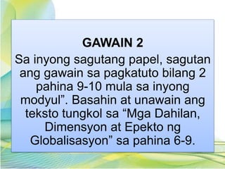 GAWAIN 2
Sa inyong sagutang papel, sagutan
ang gawain sa pagkatuto bilang 2
pahina 9-10 mula sa inyong
modyul”. Basahin at unawain ang
teksto tungkol sa “Mga Dahilan,
Dimensyon at Epekto ng
Globalisasyon” sa pahina 6-9.
 