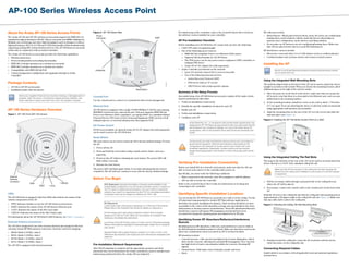 AP-100 Series Wireless Access Point
About the Aruba AP-100 Series Access Points
The Aruba AP-104 and AP-105 wireless access points support the IEEE 802.11n
standard for high-performance WLAN. This access point uses MIMO (Multiple-in,
Multiple-out) technology and other high-throughput mode techniques to deliver
high-performance, 802.11n 2.4 GHz and 5 GHz functionality while simultaneously
supporting existing 802.11a/b/g wireless services. The AP-100 Series access point
works only in conjunction with an Aruba Controller.
The Aruba AP-100 Series access point provides the following capabilities:
 Wireless transceiver
 Protocol-independent networking functionality
 IEEE 802.11a/b/g/n operation as a wireless access point
 IEEE 802.11a/b/g/n operation as a wireless air monitor
 Compatibility with IEEE 802.3af PoE
 Central management configuration and upgrades through an Aruba
Controller
Package Contents
 AP-104 or AP-105 access point
 Installation guide (this document)
AP-100 Series Hardware Overview
Figure 1 AP-100 Front (AP-104 shown)
LEDs
The AP-100 Series is equipped with four LEDs that indicate the status of the
various components of the AP.
 PWR: Indicates whether or not the AP-100 Series is powered-on
 ENET: Indicates the status of the AP-100 Series’s Ethernet port
 11A/N: Indicates the status of the 802.11a/n radio
 11B/G/N: Indicates the status of the 802.11b/g/n radio
For information about the AP-100 Series’s LED behavior, see Table 1 on page 2.
External Antenna Connectors
The AP-104 is designed for use with external antennas and equipped with four
external, female RP-SMA antenna connectors. Antenna connector mapping:
 R0/A0: Radio 0 (5GHz), chain 0
 R0/A1: Radio 0 (5GHz), chain 1
 R1/A0: Radio 1 (2.4GHz), chain 0
 R1/A1: Radio 1 (2.4GHz), chain 1
The AP-105 is equipped with internal antennas.
Figure 2 AP-100 Series Rear
Console Port
Use the console port to connect to a terminal for direct local management.
Ethernet Port
AP-100 Series is equipped with a single 10/100/1000Base-T (RJ-45) auto-sensing,
MDI/MDX wired-network connectivity port. This port supports IEEE 802.3af
Power over Ethernet (PoE) compliance, accepting 48VDC as a standard defined
Powered Device (PD) from a Power Sourcing Equipment (PSE) such as a PoE
midspan injector, or network infrastructure that supports PoE.
DC Power Socket
If PoE is not available, an optional Aruba AP AC-DC adapter kit (sold separately)
can be used to power the AP-100 Series.
Reset Button
The reset button can be used to return the AP to factory default settings. To reset
the AP:
1. Power off the AP.
2. Press and hold the reset button using a small, narrow object, such as a
paperclip.
3. Power-on the AP without releasing the reset button. The power LED will
flash within 5 seconds.
4. Release the reset button.
The power LED will flash again within 15 seconds indicating that the reset is
completed. The AP will now continue to boot with the factory default settings.
Before You Begin
Pre-Installation Network Requirements
After WLAN planning is complete and the appropriate products and their
placement have been determined, the Aruba controller(s) must be installed and
initial setup performed before the Aruba APs are deployed.
For initial setup of the controller, refer to the ArubaOS Quick Start Guide for
the software version installed on your controller.
AP Pre-Installation Checklist
Before installing your AP-100 Series AP, ensure that you have the following:
 CAT5 UTP cable of required length
 One of the following power sources:
 IEEE 802.3af-compliant Power over Ethernet (PoE) source
 Supports full functionality for AP-100 Series
 The POE source can be any power source equipment (PSE) controller or
midspan PSE device
 Aruba AP AC-DC adapter kit (sold separately)
 Aruba Controller provisioned on the network:
 Layer 2/3 network connectivity to your access point
 One of the following network services:
 Aruba Discovery Protocol (ADP)
 DNS server with an “A” record
 DHCP Server with vendor-specific options
Summary of the Setup Process
Successful setup of an AP-100 Series access point consists of five tasks, which
must be performed in this order:
1. Verify pre-installation connectivity.
2. Identify the specific installation location for each AP.
3. Install each AP.
4. Verify post-installation connectivity.
5. Configure each AP.
Verifying Pre-Installation Connectivity
Before you install APs in a network environment, make sure that the APs are
able to locate and connect to the controller after power on.
Specifically, you must verify the following conditions:
 When connected to the network, each AP is assigned a valid IP address
 APs are able to locate the controller
Refer to the ArubaOS Quick Start Guide for instructions on locating and
connecting to the controller.
Identifying Specific Installation Locations
You can mount the AP-100 Series access point on a wall or on the ceiling. Use the
AP placement map generated by Aruba’s RF Plan software application to
determine the proper installation location(s). Each location should be as close
as possible to the center of the intended coverage area and should be free from
obstructions or obvious sources of interference. These RF absorbers/reflectors/
interference sources will impact RF propagation and should have been
accounted for during the planning phase and adjusted for in RF plan.
Identifying Known RF Absorbers/Reflectors/Interference
Sources
Identifying known RF absorbers, reflectors, and interference sources while in
the field during the installation phase is critical. Make sure that these sources are
taken into consideration when you attach an AP to its fixed location.
RF absorbers include:
 Cement/concrete—Old concrete has high levels of water dissipation, which
dries out the concrete, allowing for potential RF propagation. New concrete
has high levels of water concentration within the concrete, blocking RF
signals.
 Natural Items—Fish tanks, water fountains, ponds, and trees
 Brick
RF reflectors include:
 Metal Objects—Metal pans between floors, rebar, fire doors, air conditioning/
heating ducts, mesh windows, blinds, chain link fences (depending on
aperture size), refrigerators, racks, shelves, and filing cabinets
 Do not place an AP between two air conditioning/heating ducts. Make sure
that APs are placed below ducts to avoid RF disturbances.
RF interference sources include:
 Microwave ovens and other 2.4 or 5 GHz objects (such as cordless phones)
 Cordless headset such as those used in call centers or lunch rooms
Installing the AP
Using the Integrated Wall-Mounting Slots
The keyhole-shaped slots on the back of the AP can be used to attach the device
upright to an indoor wall or shelf. When you choose the mounting location, allow
additional space at the right of the unit for cables.
1. Since the ports are on the back of the device, make sure that you mount the
AP is such a way that there is a clear path to the Ethernet port, such as a pre-
drilled hole in the mounting surface.
2. At the mounting location, install two screw on the wall or shelf, 1 7/8 inches
(4.7 cm) apart. If you are attaching the device to drywall, Aruba recommends
using appropriate wall anchors (not included).
3. Align the mounting slots on the rear of the AP over the screws and slide the
unit into place (see Figure 3).
Figure 3 Installing the AP-100 Series Access Point on a Wall
Using the Integrated Ceiling Tile Rail Slots
The snap-in tile rail slots on the rear of the AP can be used to securely attach the
device directly to a 15/16" wide, standard ceiling tile rail.
1. Pull the necessary cables through a prepared hole in the ceiling tile near
where the AP will be placed.
2. If necessary, connect the console cable to the console port on the back of the
AP.
Hold the AP next to the ceiling tile rail with the ceiling tile rail mounting slots at
approximately a 30-degree angle to the ceiling tile rail (see Figure 4). Make sure
that any cable slack is above the ceiling tile.
Figure 4 Orienting the Ceiling Tile Rail Mounting Slots
3. Pushing toward the ceiling tile, rotate the AP clockwise until the device
clicks into place on the ceiling tile rail.
Connecting Required Cables
Install cables in accordance with all applicable local and national regulations
and practices.
Inform your supplier if there are any incorrect, missing, or damaged parts. If
possible, retain the carton, including the original packing materials. Use
these materials to repack and return the unit to the supplier if needed.
PWR
ENET
11B/G/N
11A/N
External
Antenna
Connector
!
FCC Statement: Improper termination of access points installed in the
United States configured to non-US model controllers will be in violation of
the FCC grant of equipment authorization. Any such willful or intentional
violation may result in a requirement by the FCC for immediate termination
of operation and may be subject to forfeiture (47 CFR 1.80).
!
EU Statement:
Lower power radio LAN product operating in 2.4 GHz and 5 GHz bands.
Please refer to the ArubaOS User Guide for details on restrictions.
Produit réseau local radio basse puissance operant dans la bande
fréquence 2.4 GHz et 5 GHz. Merci de vous referrer au ArubaOS User
Guide pour les details des restrictions.
Low Power FunkLAN Produkt, das im 2.4 GHz und im 5 GHz Band arbeitet.
Weitere Informationen bezlüglich Einschränkungen finden Sie im ArubaOS
User Guide.
Apparati Radio LAN a bassa Potenza, operanti a 2.4 GHz e 5 GHz. Fare
riferimento alla ArubaOS User Guide per avere informazioni detagliate sulle
restrizioni.
AP105_002
CONSOLE
ENET
12V1.25A
48V350mA
CONSOLE
ENET
Power
Connector
Reset Button
Aruba Networks, Inc., in compliance with governmental requirements, has
designed the AP-100 Series access points so that only authorized network
administrators can change the settings. For more information about AP
configuration, refer to the ArubaOS Quick Start Guide and ArubaOS User
Guide.
!
Access points are radio transmission devices and as such are subject to
governmental regulation. Network administrators responsible for the
configuration and operation of access points must comply with local
broadcast regulations. Specifically, access points must use channel
assignments appropriate to the location in which the access point will be
used.
Service to all Aruba Networks products should be performed by trained
service personnel only.
!
Make sure the AP fits securely on the ceiling tile rail when hanging the
device from the ceiling; poor installation could cause it to fall onto people
or equipment.
AP105_003
AP105_004
 