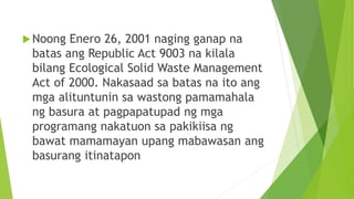 Noong Enero 26, 2001 naging ganap na
batas ang Republic Act 9003 na kilala
bilang Ecological Solid Waste Management
Act of 2000. Nakasaad sa batas na ito ang
mga alituntunin sa wastong pamamahala
ng basura at pagpapatupad ng mga
programang nakatuon sa pakikiisa ng
bawat mamamayan upang mabawasan ang
basurang itinatapon
 