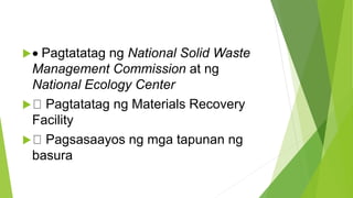  Pagtatatag ng National Solid Waste
Management Commission at ng
National Ecology Center
 Pagtatatag ng Materials Recovery
Facility
 Pagsasaayos ng mga tapunan ng
basura
 