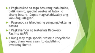  Pagbubukod sa mga basurang nabubulok,
balik-gamit, special wastes at latak, o
tirang basura. Dapat magkakahiwalay ang
kanilang lalagyan.
 Pagsunod sa iskedyul ng pangongolekta ng
basura
 Pagkakaroon ng Materials Recovery
Facility (MRF)
 Kung may mga special waste o recyclable
dapat alam kung saan ito dadalhin o
pwedeng ibenta
 