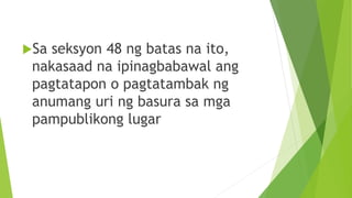 Sa seksyon 48 ng batas na ito,
nakasaad na ipinagbabawal ang
pagtatapon o pagtatambak ng
anumang uri ng basura sa mga
pampublikong lugar
 