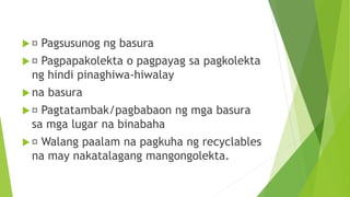  Pagsusunog ng basura
 Pagpapakolekta o pagpayag sa pagkolekta
ng hindi pinaghiwa-hiwalay
 na basura
 Pagtatambak/pagbabaon ng mga basura
sa mga lugar na binabaha
 Walang paalam na pagkuha ng recyclables
na may nakatalagang mangongolekta.
 