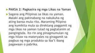  PAKSA 2: Pagkasira ng mga Likas na Yaman
 Sagana ang Pilipinas sa likas na yaman.
Malaki ang pakinabang na nakukuha ng
ating bansa mula rito. Maraming Pilipino
ang kumikita mula sa direktang paggamit ng
mga likas na yaman tulad ng pagtatanim at
pangingisda. Ito rin ang pinagmumulan ng
mga hilaw na materyales na ginagamit sa
pagbuo ng mga produkto sa iba’t ibang
pagawaan o pabrika.
 