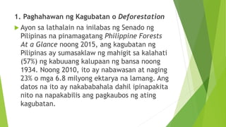1. Paghahawan ng Kagubatan o Deforestation
 Ayon sa lathalain na inilabas ng Senado ng
Pilipinas na pinamagatang Philippine Forests
At a Glance noong 2015, ang kagubatan ng
Pilipinas ay sumasaklaw ng mahigit sa kalahati
(57%) ng kabuuang kalupaan ng bansa noong
1934. Noong 2010, ito ay nabawasan at naging
23% o mga 6.8 milyong ektarya na lamang. Ang
datos na ito ay nakababahala dahil ipinapakita
nito na napakabilis ang pagkaubos ng ating
kagubatan.
 