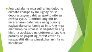 Ang paglala ng mga suliraning dulot ng
climate change ay iniuugnay rin sa
deporestasyon dahil sa epekto nito sa
carbon cycle. Tumitindi ang init na
nararanasan dahil wala nang punong
nagbabalanse sa lamig at init. Ang mga
mahihirap na umaasa sa kagubatan ang
higit na apektado ng deforestation. Ang
patuloy na pagliit ng forest cover ay
nagpapaliit din sa pinagkukunan nila ng
kabuhayan
 