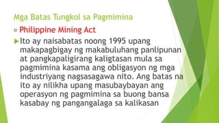 Mga Batas Tungkol sa Pagmimina
Philippine Mining Act
Ito ay naisabatas noong 1995 upang
makapagbigay ng makabuluhang panlipunan
at pangkapaligirang kaligtasan mula sa
pagmimina kasama ang obligasyon ng mga
industriyang nagsasagawa nito. Ang batas na
ito ay nilikha upang masubaybayan ang
operasyon ng pagmimina sa buong bansa
kasabay ng pangangalaga sa kalikasan
 