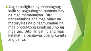 Ang kapaligiran ay mahalagang
salik sa paghubog sa pamumuhay
ng mga mamamayan. Dito
nanggagaling ang mga hilaw na
materyales na pinagmumulan ng
mga produktong kinukonsumo ng
mga tao. Dito rin galing ang mga
kalakal na panluwas upang kumita
ang bansa.
 