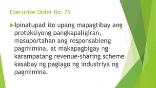 Executive Order No. 79
Ipinatupad ito upang mapagtibay ang
proteksiyong pangkapaligiran,
masuportahan ang responsableng
pagmimina, at makapagbigay ng
karampatang revenue-sharing scheme
kasabay ng paglago ng industriya ng
pagmimina.
 