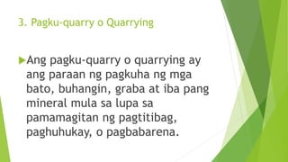 3. Pagku-quarry o Quarrying
Ang pagku-quarry o quarrying ay
ang paraan ng pagkuha ng mga
bato, buhangin, graba at iba pang
mineral mula sa lupa sa
pamamagitan ng pagtitibag,
paghuhukay, o pagbabarena.
 