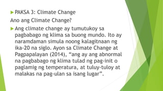  PAKSA 3: Climate Change
Ano ang Climate Change?
 Ang climate change ay tumutukoy sa
pagbabago ng klima sa buong mundo. Ito ay
naramdaman simula noong kalagitnaan ng
ika-20 na siglo. Ayon sa Climate Change at
Pagpapalayan (2014), “ang ay ang abnormal
na pagbabago ng klima tulad ng pag-init o
paglamig ng temperatura, at tuluy-tuloy at
malakas na pag-ulan sa isang lugar”.
 