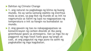  Dahilan ng Climate Change
 1. ang natural na pagbabago ng klima ng buong
mundo. Ito ay sama-samang epekto ng enerhiya
mula sa araw, sa pag-ikot ng mundo at sa init na
nagmumula sa ilalim ng lupa na nagpapataas ng
temperatura o init sa hangin na bumabalot sa
mundo.
 2. Ang gawain ng tao na nakapagpapataas sa
konsentrasyon ng carbon dioxide at iba pang
greenhouse gases sa atmospera. Ilan sa mga ito ay
paggamit ng mga fossil fuels gaya ng langis at
coal, at ang pagputol ng mga puno na sanhi ng
pagkakalbo ng mga kagubatan.
 