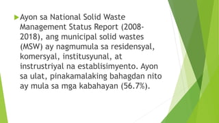 Ayon sa National Solid Waste
Management Status Report (2008-
2018), ang municipal solid wastes
(MSW) ay nagmumula sa residensyal,
komersyal, institusyunal, at
instrustriyal na establisimyento. Ayon
sa ulat, pinakamalaking bahagdan nito
ay mula sa mga kabahayan (56.7%).
 