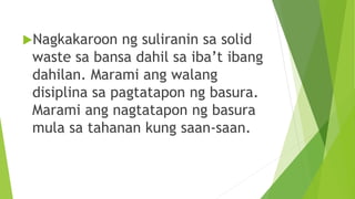 Nagkakaroon ng suliranin sa solid
waste sa bansa dahil sa iba’t ibang
dahilan. Marami ang walang
disiplina sa pagtatapon ng basura.
Marami ang nagtatapon ng basura
mula sa tahanan kung saan-saan.
 