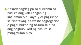 Nakadadagdag pa sa suliranin sa
basura ang kakulangan ng
kaalaman o di kaya’y di pagsunod
sa tinatawag na waste segregation
o pagbubukod ng basura lalo na
ang pagbubukod ng basura sa
pinagmulan nito.
 