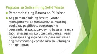 Paglutas sa Suliranin ng Solid Waste
Pamamahala ng Basura sa Pilipinas
 Ang pamamahala ng basura (waste
management) ay tumutukoy sa wastong
pagkuha, paglilipat, pagtatapon o
paggamit, at pagsubaybay ng basura ng mga
tao. Isinasagawa ito upang mapangasiwaan
ng maayos ang mga basura para maiwasan
ang masasamang epekto nito sa kalusugan
at kapaligiran
 