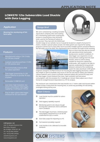We were contacted by a leading Canadian
aquaculture company who were looking
for a monitoring system that could log the
tension in mooring lines that anchored
tanks used for the farming of salmon to
the sea bed. They had seen the SHK-B load
LCM SYSTEMS
Solutions in Load Cell TechnologySolutions in Load Cell Technology
LCM4570 12te Submersible Load Shackle
with Data Logging
APPLICATION NOTE
Application
Mooring line monitoring of fish
farm tanks
LCM Systems Ltd
Unit 15, Newport Business Park
Barry Way, Newport
Isle of Wight PO30 5GY UK
Tel: +44 (0)1983 249264
Fax: +44 (0)1983 249266
sales@lcmsystems.com
www.lcmsystems.com
Design Brief
Features
Manufactured using a 12te Crosby
G2130 bow shackle
Load pin manufactured from 17-4PH
H1150 stainless steel
Environmentally sealed to IP68
for subsea operation
Data logger powered by 4 x AA
lithium batteries to provide 90 days
of power
Removable 512MB SD card
Low noise, high resolution, low
power consumption data logger,
supplying 2 readings per minute
Easy to open subsea data logger
enclosure for SD card retrieval
shackle range on our website, but as it would be located at a depth of around 4.5
metres, needed a special subsea version. An initial system was required for testing
purposes (carried out in a tow tank), but if successful multiple systems would be fitted to
the fish tanks out in the field. The requirement was to monitor the loads on the mooring
Main Criteria
Load shackle must be suitable for subsea
operation
Data logging capability required
Monitoring system to be robust enough
for long term submersion and to withstand
storm conditions
The data logger must have a minimal power
consumption requirement so it can be left
unattended for up to 6 weeks
Excel data output for importing to a PC
Full material traceability required
Load shackles to be calibrated to traceable
standards
engineers designed an IP68 enclosure for housing the data logging electronics, which
was simple to open to facilitate easy access to the SD card and to replace the batteries.
Lithium batteries were chosen to provide maximum battery life (around 90 days) and
the data logger chosen featured low noise, high resolution and low power
consumption, with the provision for 2 readings per minute. Data output was in Excel
format for straight forward importation to a PC for analysis.
The enclosure was connected to the load shackle via a 1 metre cable and housed within
a float to keep it away from the mooring lines, to avoid any possibility of it becoming
entangled during stormy seas.
lines to check that they did not exceed
safe operational limits, particularly
during severe weather conditions. A
data logger was required to record
measurement readings from the load
shackle, which as well as being
suitable for long term submersion
underwater, also needed to be able to
operate unattended for long periods
between retrieval of the monitoring
system for data download. LCM System
 