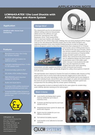 This requirement was for an international
offshore drilling contractor that provides
oilfield services for offshore oil & gas
production, specialising in the ultra-
deepwater sector. They needed ATEX
Zone 2 rated load shackles with displays
LCM SYSTEMS
Solutions in Load Cell TechnologySolutions in Load Cell Technology
LCM4643-ATEX 12te Load Shackle with
ATEX Display and Alarm System
APPLICATION NOTE
Application
Umbilical roller sheave load
monitoring
LCM Systems Ltd
Unit 15, Newport Business Park
Barry Way, Newport
Isle of Wight PO30 5GY UK
Tel: +44 (0)1983 249264
Fax: +44 (0)1983 249266
sales@lcmsystems.com
www.lcmsystems.com
Design Brief
Features
Manufactured using 12te Crosby
G2130 bow shackles
Supplied with load bobbins for
optimal accuracy
Load pins manufactured from 17-4PH
H1150 stainless steel
Environmentally sealed to IP67
DIS-323AL ATEX certified displays
PMD-PROCESS panel mounted
displays for Safe Area
Audio and visual alarms
3-channel ATEX certified aluminium
load cell termination junction box
3-channel ATEX certified aluminium
system termination and feedthrough
junction box
and alarms for one of their deep water drillships that was being deployed off the Angola
coast on the ultra-deepwater Kaombo project. Due to their clients stringent rules
regarding hazardous areas, they needed certified products in order to comply. LCM
Systems designed a system to meet their requirements that comprised of 3 x 12 tonne
Main Criteria
Load shackle and display/alarm system
must be certified for use in Zone 2
hazardous areas
Customer specified trip levels for each load
shackle to be set
Integrated dual alarm systems for above and
below deck required
System must be suitable for use in an
offshore environment
Full material traceability required
Load shackles to be calibrated to traceable
standards
environment, all cable supplied was RFOU (I) 250V armoured mud resistant
power/instrumentation cable, specifically designed for safety critical systems in both EX
and safe areas.
The load shackles were required to monitor the loads on umbilical roller sheaves as they
payed out the hose to ensure that it did not become sagged and to check that the
hydraulic hose reels were operating correctly. Each load shackle had its own display to
show the individual loads, and all three were set to trigger an audio and visual alarm in
the event of a pre-set limit being reached. A second display and alarm system was
incorporated into the drilling cabin for remote system monitoring.
We subsequently received an identical order for the same system for another deep
water drillship operator working on the same project.
load shackles and an ATEX junction box to
be situated at the top of an A-Frame, which
was wired to another ATEX junction box at
its base and connected to 3 channel ATEX
display and alarm system (see photo
below). Also connected to this junction box
was an additional display and alarm system
located below deck in the driller cabin,
which, because it was located in the Safe
Area, was not required to be ATEX
certified. Due to the harsh operating
 