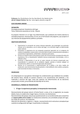 AP1-U2
Profesores: Arq. Ricardo Bueno, Arq. Esp. Nora Bianchi, Arq. Natalia Jacinto
Jefe de Trabajos Prácticos: Mg. Arq. Laura Lagorio, docente a cargo API
GUIA SEGUNDA UNIDAD
DEFINICIÓN
Estrategia proyectual: Arquitectura del lugar
Tema: Colonia de vacaciones en la isla - Rosario
Se propone intervenir en un lugar muy determinante, que condiciona de manera decisiva la
actividad proyectual, interactuando a la vez con la formulación del programa, que propone el
uso intensivo de equipamientos públicos y privados.
OBJETIVOS ESPECÍFICOS
1. Experimentar la concepción de nuevos sistemas espaciales, que propongan una particular
relación con la naturaleza y con la cultura del lugar, y se concreten según un determinado
orden material.
2. Profundizar la experiencia de una propuesta proyectual operando con un programa de
mediana complejidad, conjeturando y narrando determinados comportamientos ajustados a
características organizativas, ambientales y ubicativas particulares.
3. Construir el soporte teórico del proyecto a partir del reconocimiento conceptual de obras de
arquitectura, de su interpretación mediante lecturas proyectuales intencionadas, y de su
reflexión crítica.
4. Comenzar a experimentar el uso de un vasto conjunto de técnicas proyectuales que,
trascendiendo la resolución de un problema singular, permita al alumno adoptar un
procedimiento, definir un mecanismo generador del proyecto.
5. Avanzar en el conocimiento y experimentación de la gráfica y de otros medios de
producción como herramientas de pensamiento e intermediación entre análisis y proyecto,
y de transmisión de ideas e intenciones.
ENUNCIADO
Un anteproyecto en cuya génesis intervengan los condicionantes que establecen las variables
del entorno físico, atiende en primera instancia a las características del ambiente, y los
materiales y técnicas del lugar. Estos dos aspectos son determinantes de las decisiones
proyectuales iniciales, prescindiendo del abordaje de los otros.
DESARROLLO y FORMAS DE PRESENTACIÓN
1. El lugar: la experiencia perceptiva, la interpretación intencionada.
Reconocimiento del paisaje natural: el frente fluvial: a costa, el río, la vegetación, las visuales
desde y hacia, la ciudad como imagen lejana, el terreno, las orientaciones.
Reconocimiento del paisaje cultural que paulatinamente se va transformando para convertirse
en espacio público de la ciudad: las instalaciones existentes y las actividades propias del lugar,
los modos de construir, las tradiciones.
Selección de elementos a registrar y tabular, reconocimiento de la estructura conceptual que
sustenta la configuración del lugar: lo pertinente, lo relevante.
 