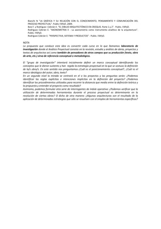 Bianchi N “LA GRÁFICA Y SU RELACIÓN CON EL CONOCIMIENTO, PENSAMIENTO Y COMUNICACIÓN DEL
PROCESO PROYECTUAL”. Public FAPyD ,2009.
Boix F. y Rodríguez Cebrián E. “EL DIBUJO ARQUITECTÓNICO EN CROQUIS. Parte 1 y 2”. Public. FAPyD.
Rodríguez Cebrián E. “AXONOMETRíA II - La axonometría como instrumento analítico de la arquitectura”.
Public. FAPyD.
Rodríguez Cebrián E. “PERSPECTIVA; SISTEMA Y PRODUCTOS” - Public. FAPyD.
NOTA
La propuesta que conduce esta idea es convertir cada curso en lo que llamamos laboratorio de
investigación donde el Análisis Proyectual consiste en la revisión, estudio y análisis de obras, proyectos y
textos de arquitectos así como también de pensadores de otros campos que su producción (texto, obra
de arte, etc.) sirva de referencia conceptual o metodológica.
El “grupo de investigación” intentará inicialmente definir un marco conceptual identificando los
conceptos que le dieron sustento y han regido la estrategia proyectual en la que se sostuvo la definición
de la/s obra/s. En este sentido nos preguntamos ¿Cuál es el posicionamiento conceptual?, ¿Cuál es el
marco ideológico del autor, obra, texto?
En un segundo nivel la mirada se centrará en el o los proyectos y las preguntas serán: ¿Podemos
identificar las reglas explícitas e intenciones implícitas en la definición del proyecto? ¿Podemos
identificar los procedimientos utilizados para recorrer la distancia que media entre la definición teórica y
la propuesta y entender al proyecto como resultado?
Asimismo, podemos formular otra serie de interrogantes de índole operativa: ¿Podemos verificar que la
utilización de determinadas herramientas durante el proceso proyectual es determinante en la
resolución de ciertas obras? O dicho de otra manera: ¿Algunas arquitecturas son el resultado de la
aplicación de determinadas estrategias que sólo se resuelven con el empleo de herramientas específicas?
 